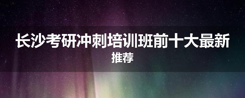 长沙考研冲刺培训班前十大最新推荐