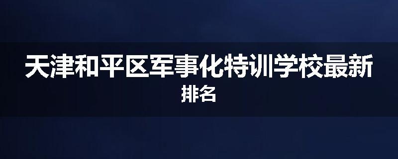 天津和平区军事化特训学校最新排名