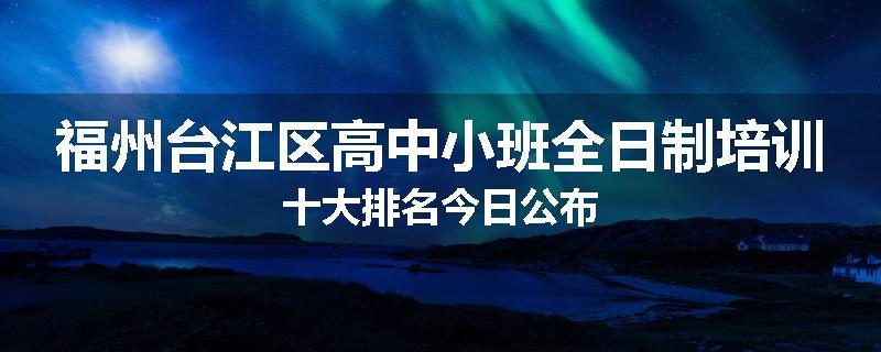 福州台江区高中小班全日制培训十大排名今日公布