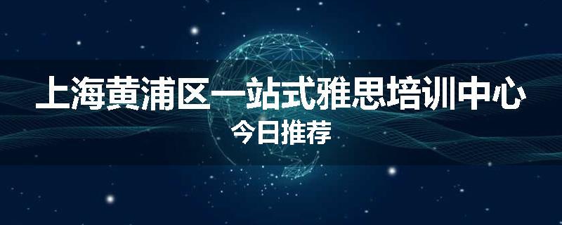 上海黄浦区一站式雅思培训中心今日推荐