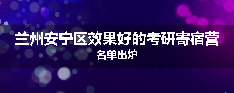 兰州安宁区效果好的考研寄宿营名单出炉