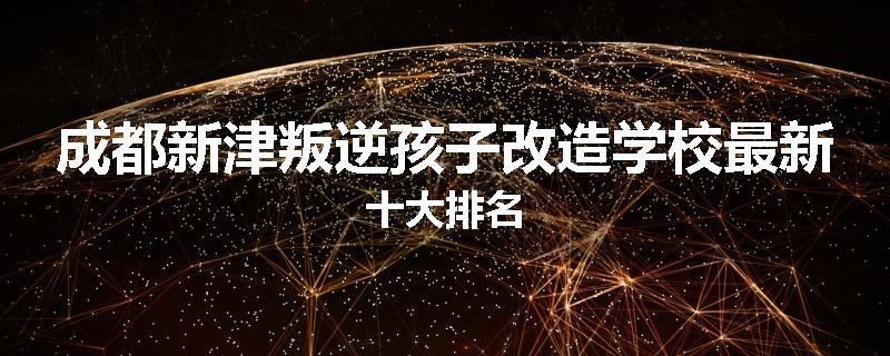 成都新津叛逆孩子改造学校最新十大排名