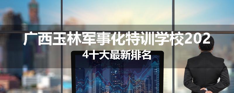 广西玉林军事化特训学校2024十大最新排名