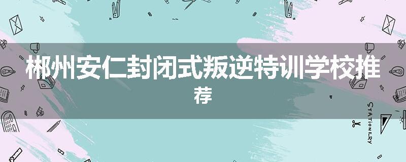 郴州安仁封闭式叛逆特训学校推荐