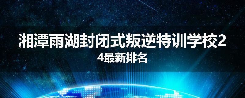 湘潭雨湖封闭式叛逆特训学校24最新排名
