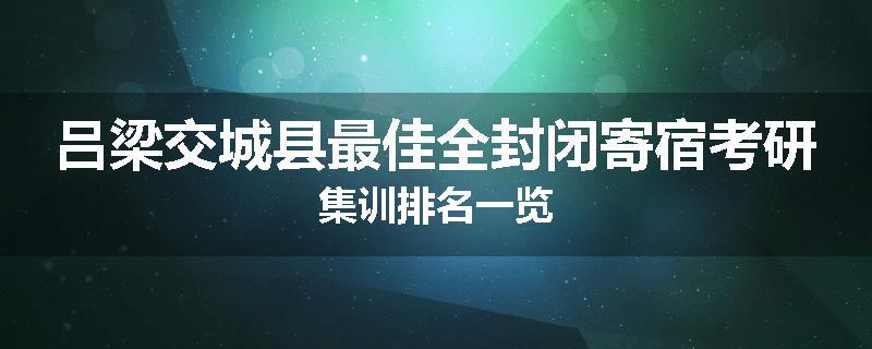 吕梁交城县最佳全封闭寄宿考研集训排名一览