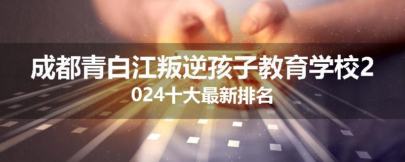 成都青白江叛逆孩子教育学校2024十大最新排名