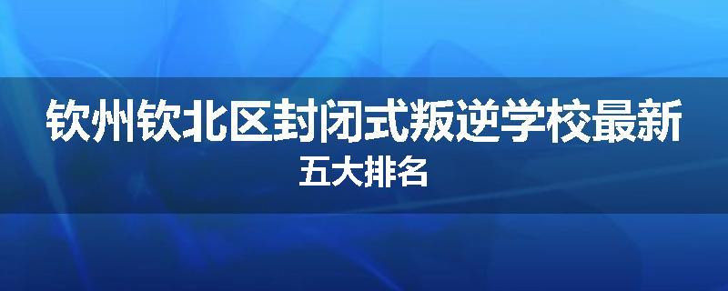 钦州钦北区封闭式叛逆学校最新五大排名