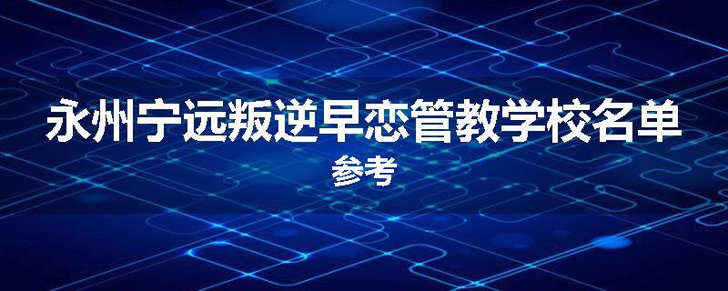 永州宁远叛逆早恋管教学校名单参考