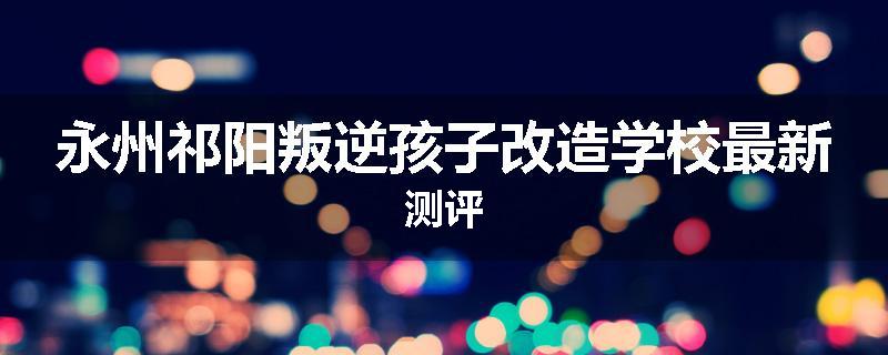 永州祁阳叛逆孩子改造学校最新测评