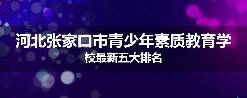 河北张家口市青少年素质教育学校最新五大排名