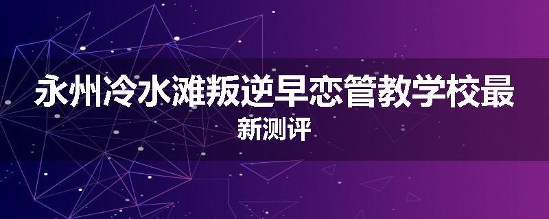 永州冷水滩叛逆早恋管教学校最新测评