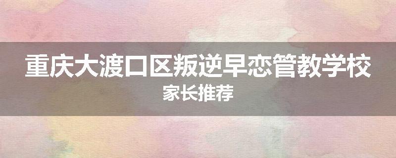 重庆大渡口区叛逆早恋管教学校家长推荐