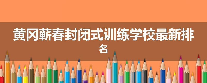黄冈蕲春封闭式训练学校最新排名