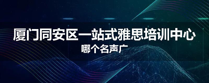 厦门同安区一站式雅思培训中心哪个名声广