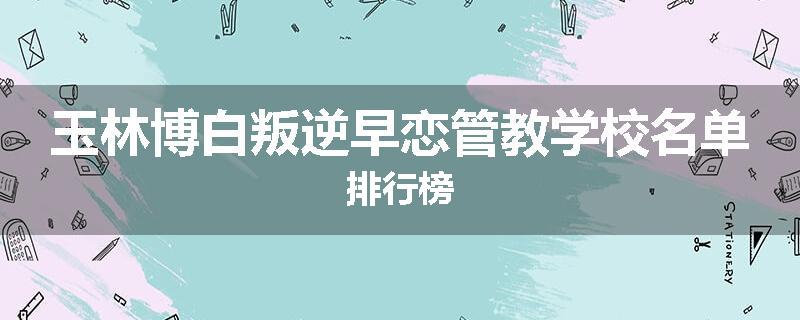 玉林博白叛逆早恋管教学校名单排行榜
