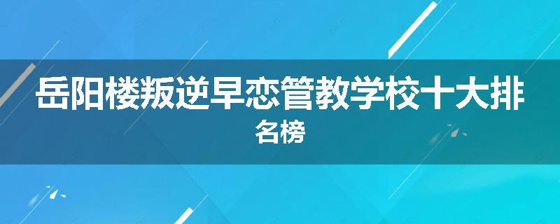 岳阳楼叛逆早恋管教学校十大排名榜