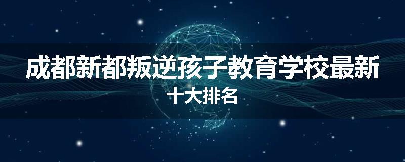成都新都叛逆孩子教育学校最新十大排名