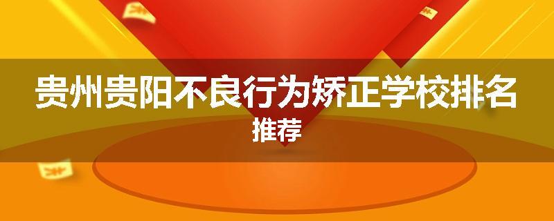 贵州贵阳不良行为矫正学校排名推荐