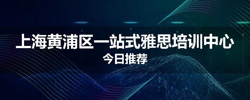 上海黄浦区一站式雅思培训中心今日推荐