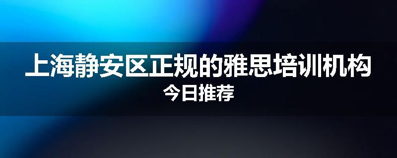 上海静安区正规的雅思培训机构今日推荐