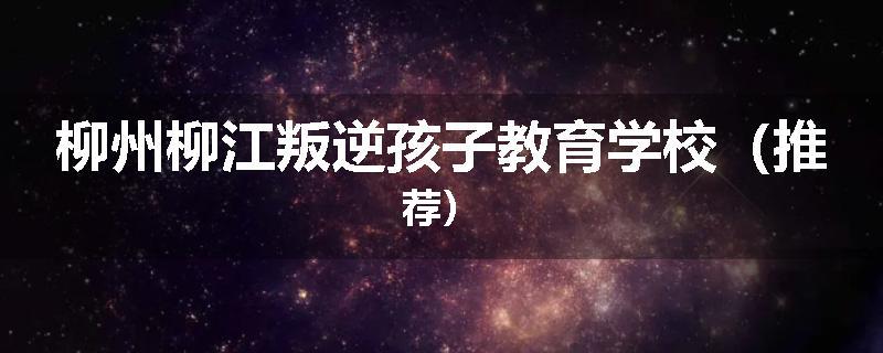 柳州柳江叛逆孩子教育学校（推荐）