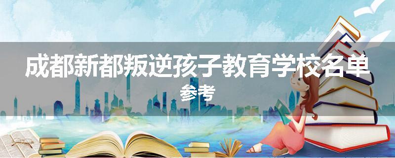 成都新都叛逆孩子教育学校名单参考