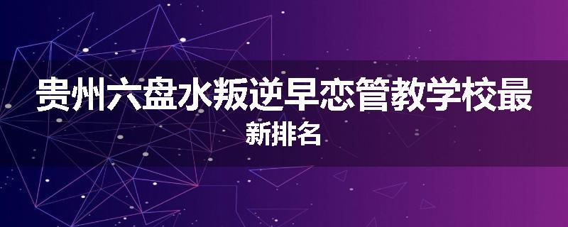 贵州六盘水叛逆早恋管教学校最新排名
