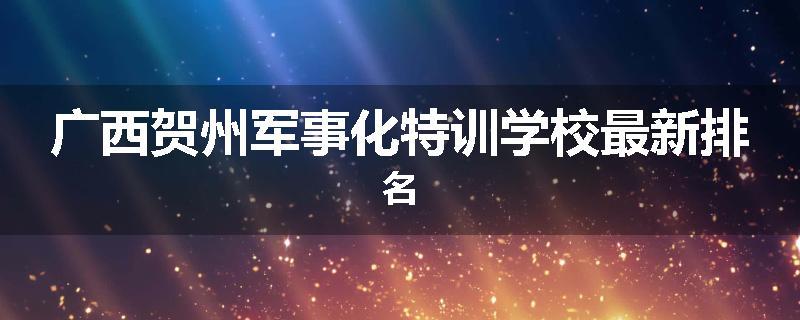 广西贺州军事化特训学校最新排名