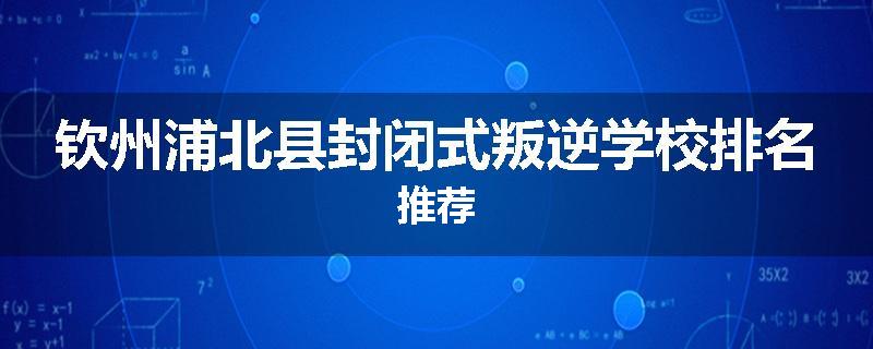 钦州浦北县封闭式叛逆学校排名推荐