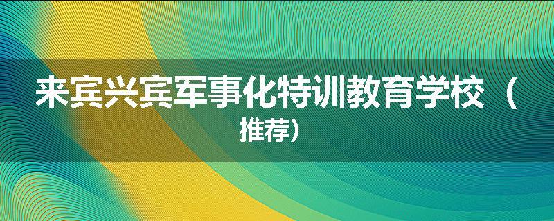 来宾兴宾军事化特训教育学校（推荐）