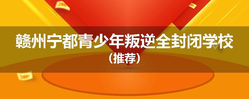赣州宁都青少年叛逆全封闭学校（推荐）
