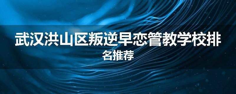 武汉洪山区叛逆早恋管教学校排名推荐