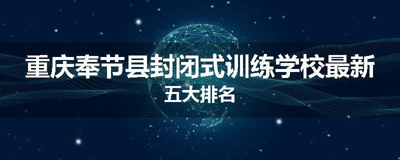 重庆奉节县封闭式训练学校最新五大排名