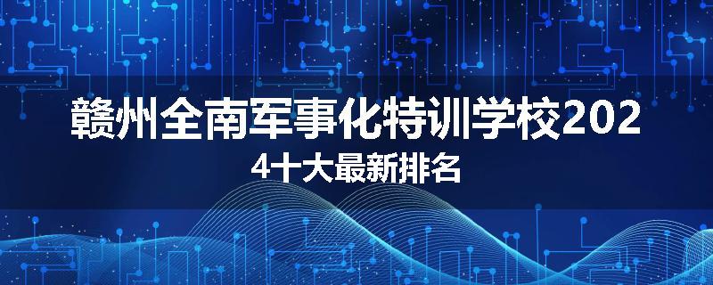 赣州全南军事化特训学校2024十大最新排名