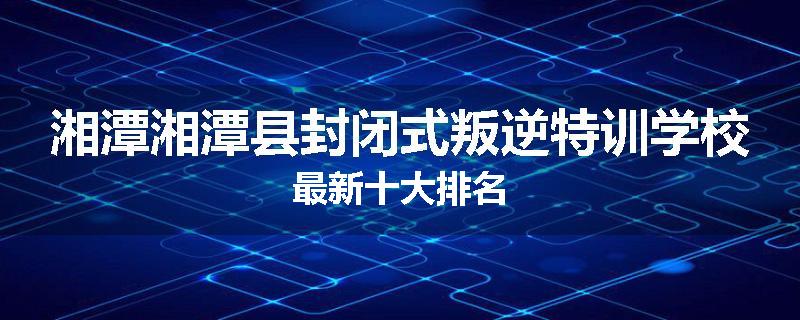 湘潭湘潭县封闭式叛逆特训学校最新十大排名