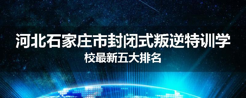 河北石家庄市封闭式叛逆特训学校最新五大排名