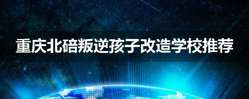 重庆北碚叛逆孩子改造学校推荐