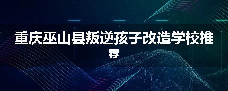 重庆巫山县叛逆孩子改造学校推荐