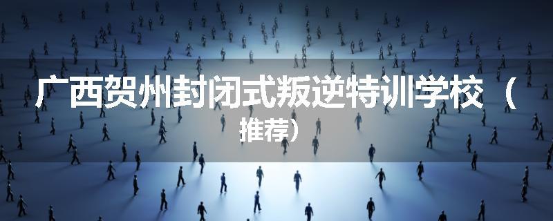 广西贺州封闭式叛逆特训学校（推荐）
