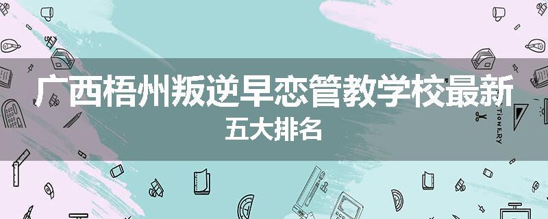 广西梧州叛逆早恋管教学校最新五大排名