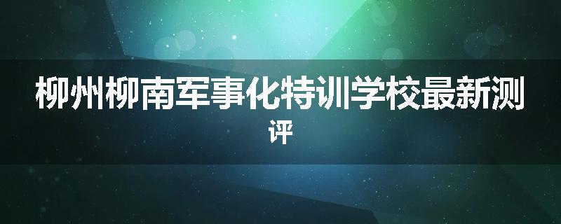 柳州柳南军事化特训学校最新测评