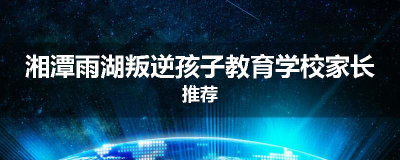 湘潭雨湖叛逆孩子教育学校家长推荐