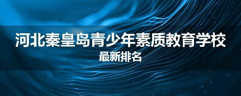 河北秦皇岛青少年素质教育学校最新排名