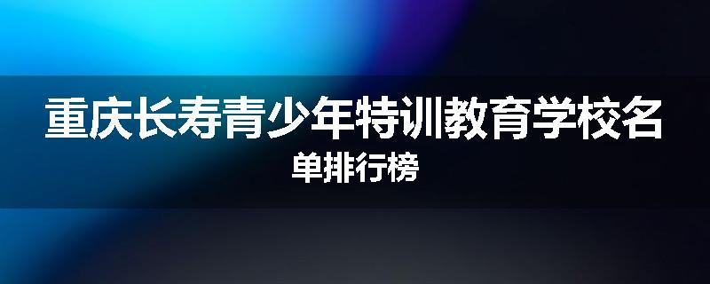 重庆长寿青少年特训教育学校名单排行榜
