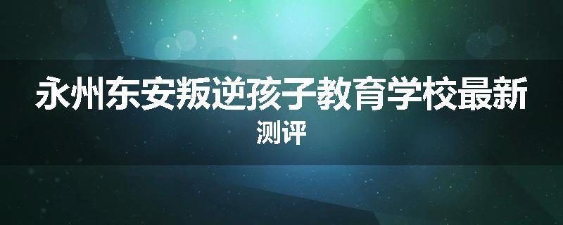 永州东安叛逆孩子教育学校最新测评