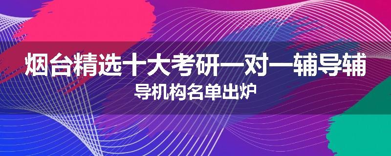 烟台精选十大考研一对一辅导辅导机构名单出炉