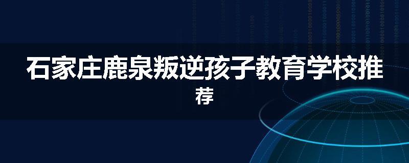 石家庄鹿泉叛逆孩子教育学校推荐