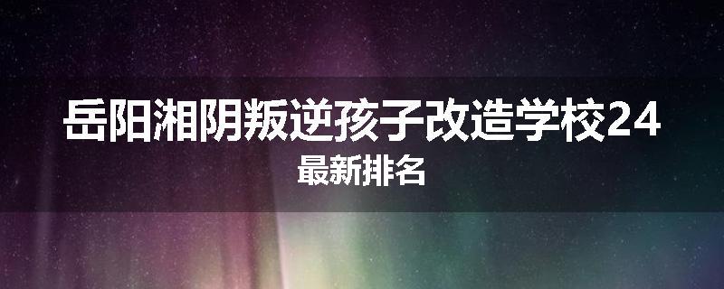 岳阳湘阴叛逆孩子改造学校24最新排名