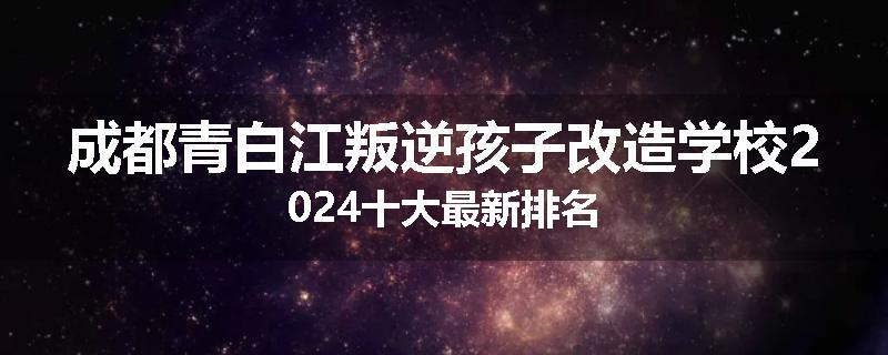 成都青白江叛逆孩子改造学校2024十大最新排名
